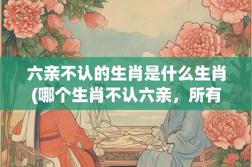 六亲不认的生肖是什么生肖(哪个生肖不认六亲，所有生肖中唯一不认亲戚的是谁？)