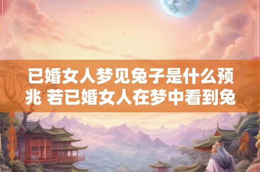 已婚女人梦见兔子是什么预兆 若已婚女人在梦中看到兔子这代表什么意义