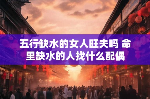 五行缺水的女人旺夫吗 命里缺水的人找什么配偶 五行缺水的女人旺夫吗 命里缺水的人找什么配偶