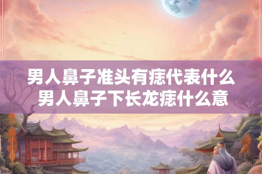 男人鼻子准头有痣代表什么 男人鼻子下长龙痣什么意思