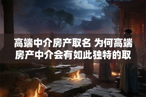 高端中介房产取名 为何高端房产中介会有如此独特的取名