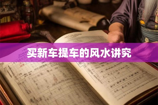 买新车提车的风水讲究 买新车提车的风水讲究