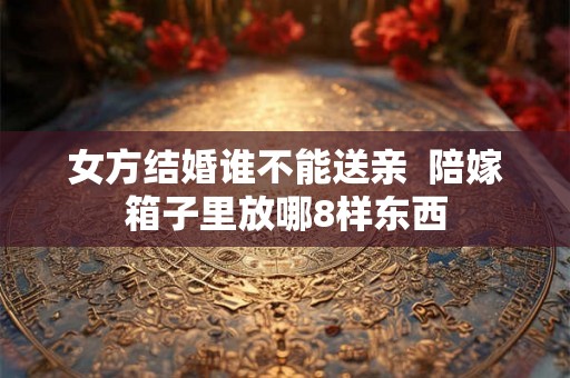 女方结婚谁不能送亲  陪嫁箱子里放哪8样东西