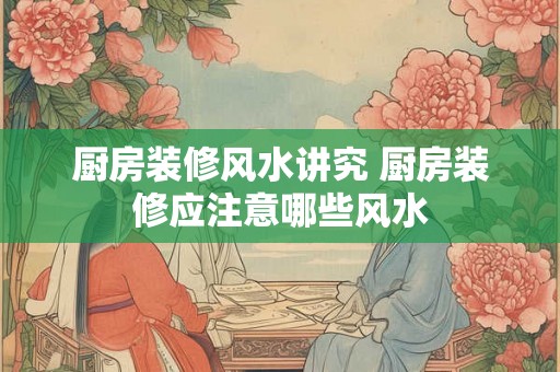 厨房装修风水讲究 厨房装修应注意哪些风水 厨房装修风水讲究 厨房装修应注意哪些风水