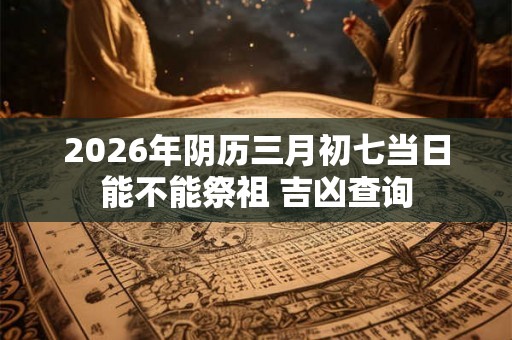 2026年阴历三月初七当日能不能祭祖 吉凶查询