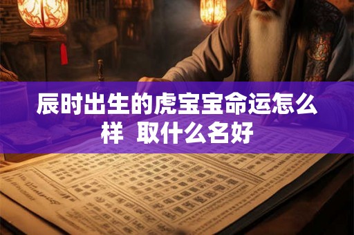 辰时出生的虎宝宝命运怎么样  取什么名好