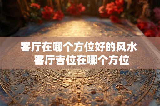 客厅在哪个方位好的风水  客厅吉位在哪个方位