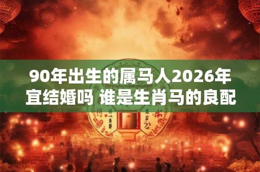 90年出生的属马人2026年宜结婚吗 谁是生肖马的良配