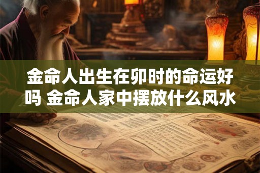 金命人出生在卯时的命运好吗 金命人家中摆放什么风水好