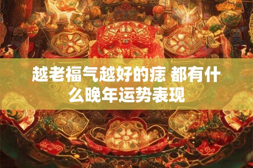 越老福气越好的痣 都有什么晚年运势表现 越老福气越好的痣 都有什么晚年运势表现