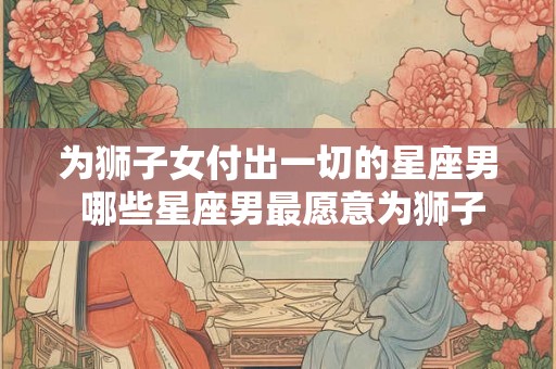 为狮子女付出一切的星座男 哪些星座男最愿意为狮子女付出一切