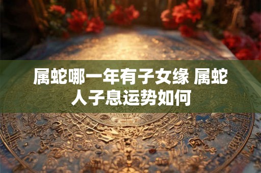 属蛇哪一年有子女缘 属蛇人子息运势如何