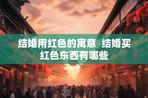 结婚用红色的寓意 结婚买红色东西有哪些 结婚用红色的寓意 结婚买红色东西有哪些