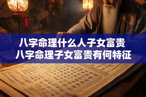 八字命理什么人子女富贵 八字命理子女富贵有何特征