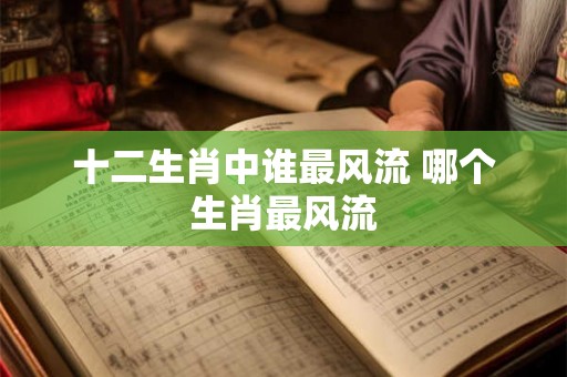 十二生肖中谁最风流 哪个生肖最风流