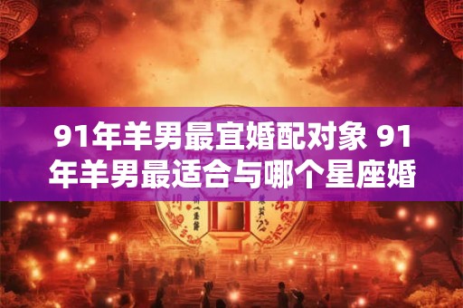 91年羊男最宜婚配对象 91年羊男最适合与哪个星座婚配