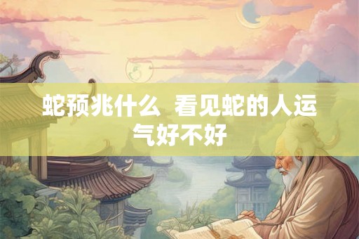 蛇预兆什么 看见蛇的人运气好不好 蛇预兆什么 看见蛇的人运气好不好