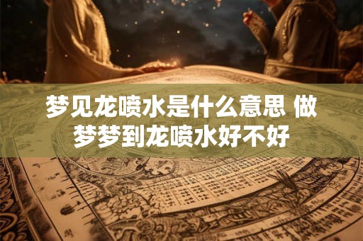 梦见龙喷水是什么意思 做梦梦到龙喷水好不好