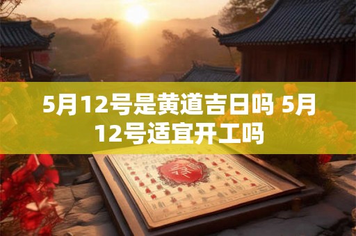 5月12号是黄道吉日吗 5月12号适宜开工吗