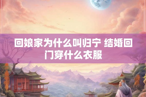 回娘家为什么叫归宁 结婚回门穿什么衣服