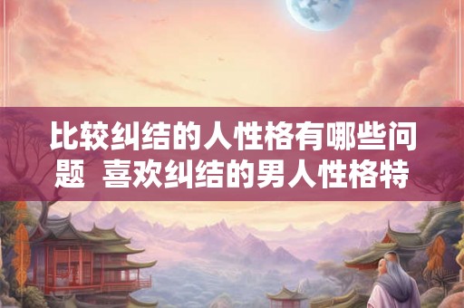 比较纠结的人性格有哪些问题  喜欢纠结的男人性格特点