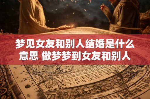 梦见女友和别人结婚是什么意思 做梦梦到女友和别人结婚好不好