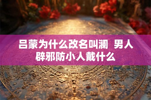 吕蒙为什么改名叫澜  男人辟邪防小人戴什么