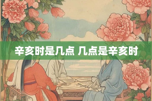 辛亥时是几点 几点是辛亥时
