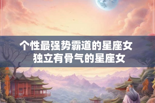 个性最强势霸道的星座女  独立有骨气的星座女