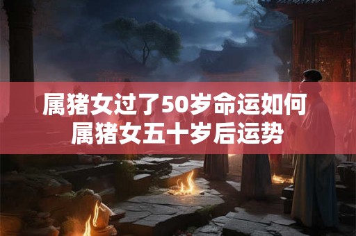 属猪女过了50岁命运如何 属猪女五十岁后运势
