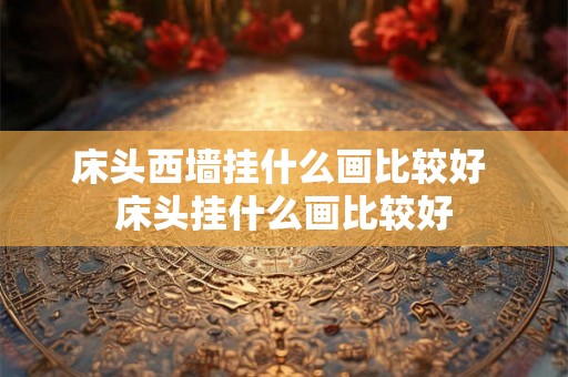 床头西墙挂什么画比较好 床头挂什么画比较好