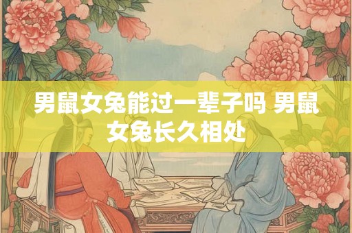 男鼠女兔能过一辈子吗 男鼠女兔长久相处 男鼠女兔能过一辈子吗 男鼠女兔长久相处