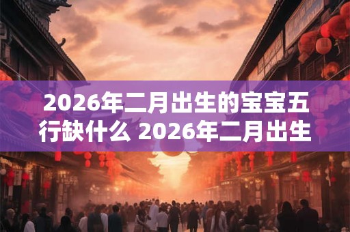 2026年二月出生的宝宝五行缺什么 2026年二月出生的宝宝会缺少哪个五行属性 2026年二月出生的宝宝五行缺什么 2026年二月出生的宝宝会缺少哪个五行属性
