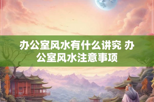 办公室风水有什么讲究 办公室风水注意事项 办公室风水有什么讲究 办公室风水注意事项