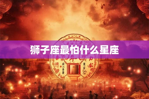 狮子座最怕什么星座 狮子座最怕什么星座