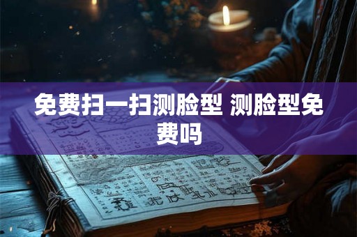 免费扫一扫测脸型 测脸型免费吗 免费扫一扫测脸型 测脸型免费吗