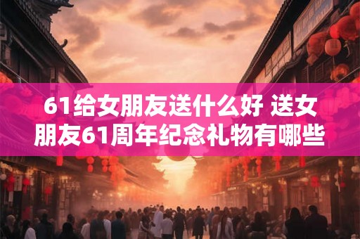 61给女朋友送什么好 送女朋友61周年纪念礼物有哪些好的建议