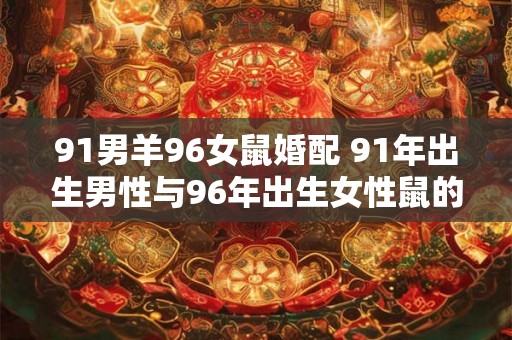 91男羊96女鼠婚配 91年出生男性与96年出生女性鼠的婚配是否合适