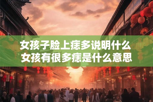 女孩子脸上痣多说明什么 女孩有很多痣是什么意思 女孩子脸上痣多说明什么 女孩有很多痣是什么意思