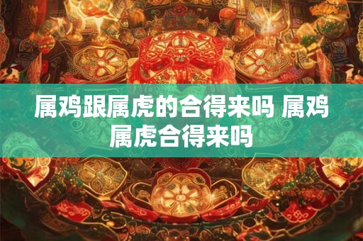 属鸡跟属虎的合得来吗 属鸡属虎合得来吗 属鸡跟属虎的合得来吗 属鸡属虎合得来吗