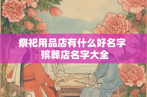 祭祀用品店有什么好名字  殡葬店名字大全