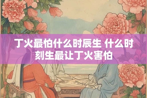 丁火最怕什么时辰生 什么时刻生最让丁火害怕