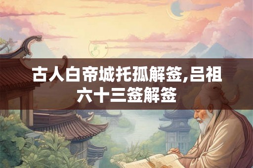 古人白帝城托孤解签,吕祖六十三签解签 古人白帝城托孤解签,吕祖六十三签解签