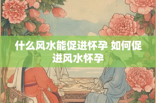 什么风水能促进怀孕 如何促进风水怀孕