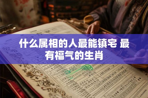 什么属相的人最能镇宅 最有福气的生肖 什么属相的人最能镇宅 最有福气的生肖