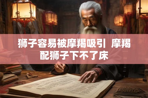狮子容易被摩羯吸引  摩羯配狮子下不了床