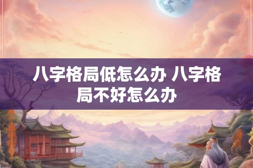 八字格局低怎么办 八字格局不好怎么办 八字格局低怎么办 八字格局不好怎么办