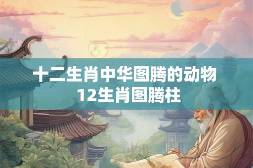十二生肖中华图腾的动物  12生肖图腾柱
