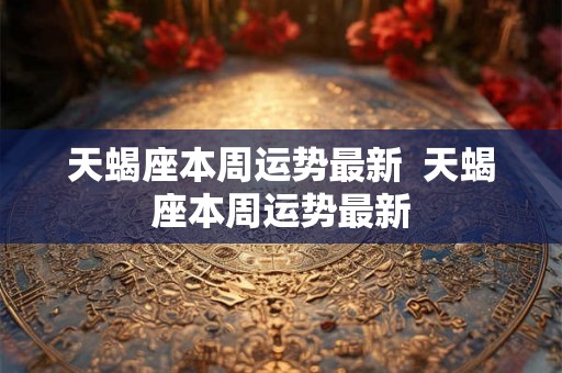 天蝎座本周运势最新  天蝎座本周运势最新