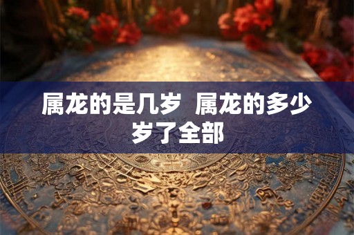 属龙的是几岁 属龙的多少岁了全部 属龙的是几岁 属龙的多少岁了全部